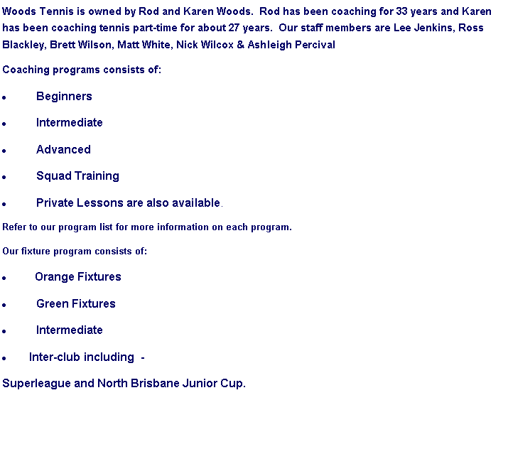 Text Box: Woods Tennis is owned by Rod and Karen Woods.  Rod has been coaching for 33 years and Karen has been coaching tennis part-time for about 27 years.  Our staff members are Lee Jenkins, Ross Blackley, Brett Wilson, Matt White, Nick Wilcox & Ashleigh PercivalCoaching programs consists of:BeginnersIntermediateAdvancedSquad TrainingPrivate Lessons are also available.Refer to our program list for more information on each program.Our fixture program consists of:  Orange FixturesGreen FixturesIntermediateInter-club including  - Superleague and North Brisbane Junior Cup.